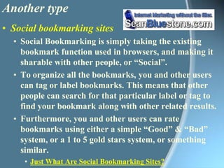 Another type Social bookmarking sitesSocial Bookmarking is simply taking the existing bookmark function used in browsers, and making it sharable with other people, or “Social”. To organize all the bookmarks, you and other users can tag or label bookmarks. This means that other people can search for that particular label or tag to find your bookmark along with other related results.Furthermore, you and other users can rate bookmarks using either a simple “Good” & “Bad” system, or a 1 to 5 gold stars system, or something similar. Just What Are Social Bookmarking Sites?