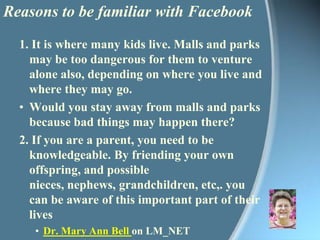 Reasons to be familiar with Facebook1. It is where many kids live. Malls and parks may be too dangerous for them to venture alone also, depending on where you live and where they may go.Would you stay away from malls and parks because bad things may happen there?2. If you are a parent, you need to be knowledgeable. By friending your own offspring, and possible nieces, nephews, grandchildren, etc,. you can be aware of this important part of their livesDr. Mary Ann Bell on LM_NET (listserv for school librarians)