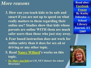 More reasonsRead also: Facebook FracasBy Kathy Ishizuka -- School Library Journal, 4/1/20093. How can you teach kids to be safe and smart if you are not up to speed on what really matters to them regarding their online use? Studies show that kids whose parents are online WITH them are much safer users than those who just stay away.4. Fear based instruction does not work for online safety than it does for sex ed or driving or any other topic.5. Read Nancy Willard’s works on this topic.Dr. Mary Ann Bell on LM_NET (listserv for school librarians)