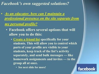 Facebook’s own suggested solutions?As an educator, how can I maintain a professional presence on the site separate from my personal profile?Facebook offers several options that will allow you to do this: Create a friend list specifically for your students. This will allow you to control which parts of your profile are visible to your students, keep track of the list’s activity separately, and send bulk messages — like homework assignments and invites — to the group all at once.See next slide for more!