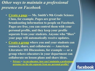 Other ways to maintain a professional presence on FacebookCreate a page — Ms. Smith’s 9th Grade Science Class, for example. Pages are great for broadcasting information to people on Facebook. Pages are free, you can control them with your personal profile, and they keep your profile separate from your students. Anyone who “likes” your page will automatically receive updates.Create a group where you and your students can connect, share, and collaborate — American Literature 101 Discussions, for example — or a group where educators in your department can collaborate on lesson plans and share ideas.Privacy » As an educator, how can I maintain a professional presence on the site separate from my personal profile?