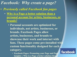 Previously called Facebook fan pagesWhy is a Page a better solution than a personal account for artists, businesses, or brands? Personal accounts are optimized for individuals, not artists, businesses, or brands. Facebook Pages allow artists, businesses, and brands to showcase their work and interact with fans. These pages come pre-installed with custom functionality designed for each category.Facebook Pages: Promoting your Page and Page Insights » Why is a Page a better solution than a personal account for artists, businesses, or brands?Facebook:  Why create a page?
