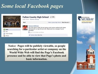 Some local Facebook pagesNotice:Pages will be publicly viewable, so people searching for a particular artist or company on the World Wide Web will find the Page’s Facebook presence and be able to view that Page’s photo and basic information. 