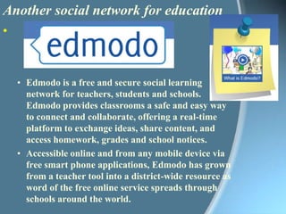Another social network for educationEdmodo is a free and secure social learning network for teachers, students and schools. Edmodo provides classrooms a safe and easy way to connect and collaborate, offering a real-time platform to exchange ideas, share content, and access homework, grades and school notices.Accessible online and from any mobile device via free smart phone applications, Edmodo has grown from a teacher tool into a district-wide resource as word of the free online service spreads through schools around the world. 