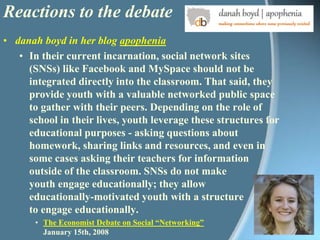Reactions to the debatedanah boyd in her blog apopheniaIn their current incarnation, social network sites (SNSs) like Facebook and MySpace should not be integrated directly into the classroom. That said, they provide youth with a valuable networked public space to gather with their peers. Depending on the role of school in their lives, youth leverage these structures for educational purposes - asking questions about homework, sharing links and resources, and even in some cases asking their teachers for information outside of the classroom. SNSs do not make youth engage educationally; they allow educationally-motivated youth with a structure to engage educationally. The Economist Debate on Social “Networking”January 15th, 2008