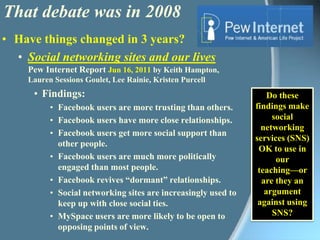 That debate was in 2008Have things changed in 3 years?Social networking sites and our livesPew Internet Report Jun 16, 2011 by Keith Hampton, Lauren Sessions Goulet, Lee Rainie, Kristen PurcellFindings:Facebook users are more trusting than others. Facebook users have more close relationships.Facebook users get more social support than other people.Facebook users are much more politically engaged than most people.Facebook revives “dormant” relationships. Social networking sites are increasingly used to keep up with close social ties. MySpace users are more likely to be open to opposing points of view.Do these findings make social networking services (SNS) OK to use in our teaching—or are they an argument against using SNS?
