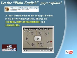 Let the “Plain English”  guys explain!A short introduction to the concepts behind social networking websites. Shared on YouTube, dotSUB (translations) and TeacherTube. 