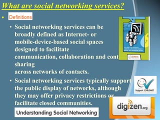 What are social networking services?Social networking services can be broadly defined as Internet- or mobile-device-based social spaces designed to facilitate communication, collaboration and content sharing across networks of contacts. Social networking services typically support the public display of networks, although they may offer privacy restrictions or facilitate closed communities. Download booklet PDF 3.72mb 