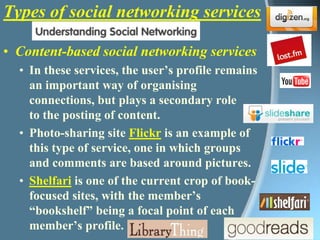 Types of social networking servicesContent-based social networking servicesIn these services, the user’s profile remains an important way of organising connections, but plays a secondary role to the posting of content. Photo-sharing site Flickr is an example of this type of service, one in which groups and comments are based around pictures.Shelfari is one of the current crop of book-focused sites, with the member’s “bookshelf” being a focal point of each member’s profile.  