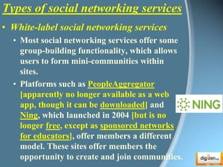 Types of social networking servicesWhite-label social networking servicesMost social networking services offer some group-building functionality, which allows users to form mini-communities within sites. Platforms such as PeopleAggregator[apparently no longer available as a web app, though it can be downloaded] and Ning, which launched in 2004 [but is no longer free, except as sponsored networks for educators], offer members a different model. These sites offer members the opportunity to create and join communities.