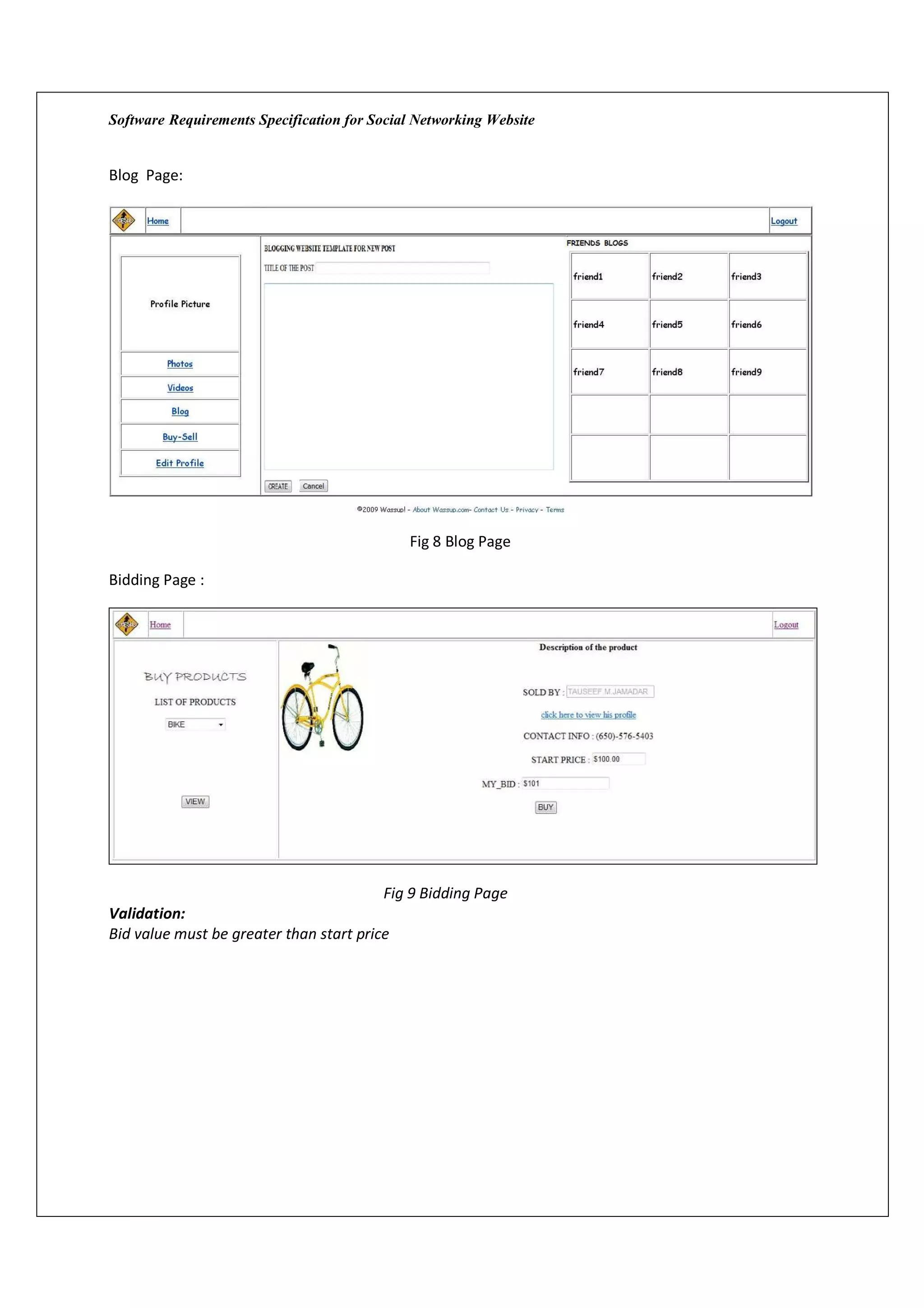 Software Requirements Specification for Social Networking Website


Blog Page:




                                             Fig 8 Blog Page

Bidding Page :




                                         Fig 9 Bidding Page
Validation:
Bid value must be greater than start price
 