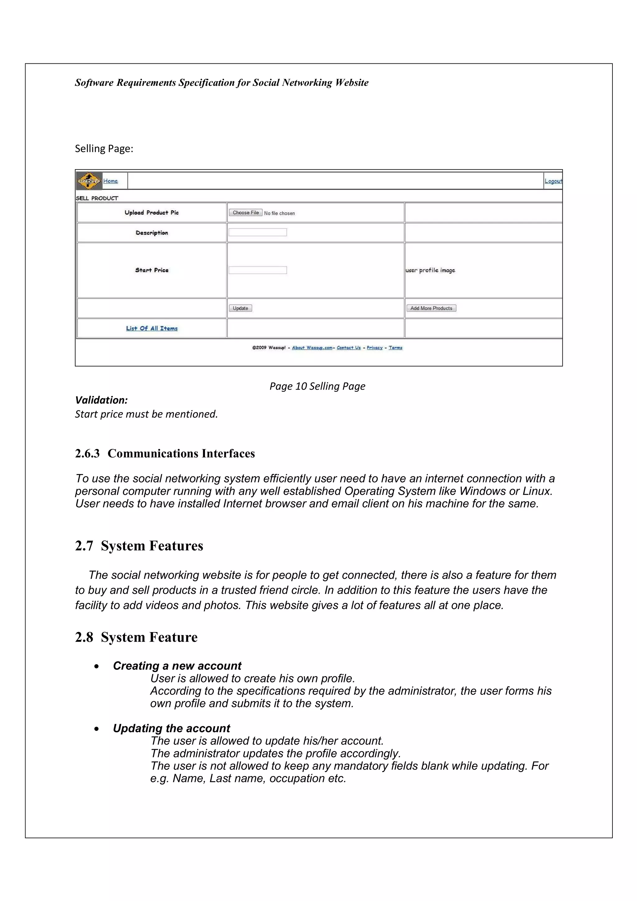 Software Requirements Specification for Social Networking Website




Selling Page:




                                           Page 10 Selling Page
Validation:
Start price must be mentioned.


2.6.3 Communications Interfaces
To use the social networking system efficiently user need to have an internet connection with a
personal computer running with any well established Operating System like Windows or Linux.
User needs to have installed Internet browser and email client on his machine for the same.


2.7 System Features
   The social networking website is for people to get connected, there is also a feature for them
to buy and sell products in a trusted friend circle. In addition to this feature the users have the
facility to add videos and photos. This website gives a lot of features all at one place.

2.8 System Feature
    •   Creating a new account
               User is allowed to create his own profile.
               According to the specifications required by the administrator, the user forms his
               own profile and submits it to the system.

    •   Updating the account
              The user is allowed to update his/her account.
              The administrator updates the profile accordingly.
              The user is not allowed to keep any mandatory fields blank while updating. For
              e.g. Name, Last name, occupation etc.
 
