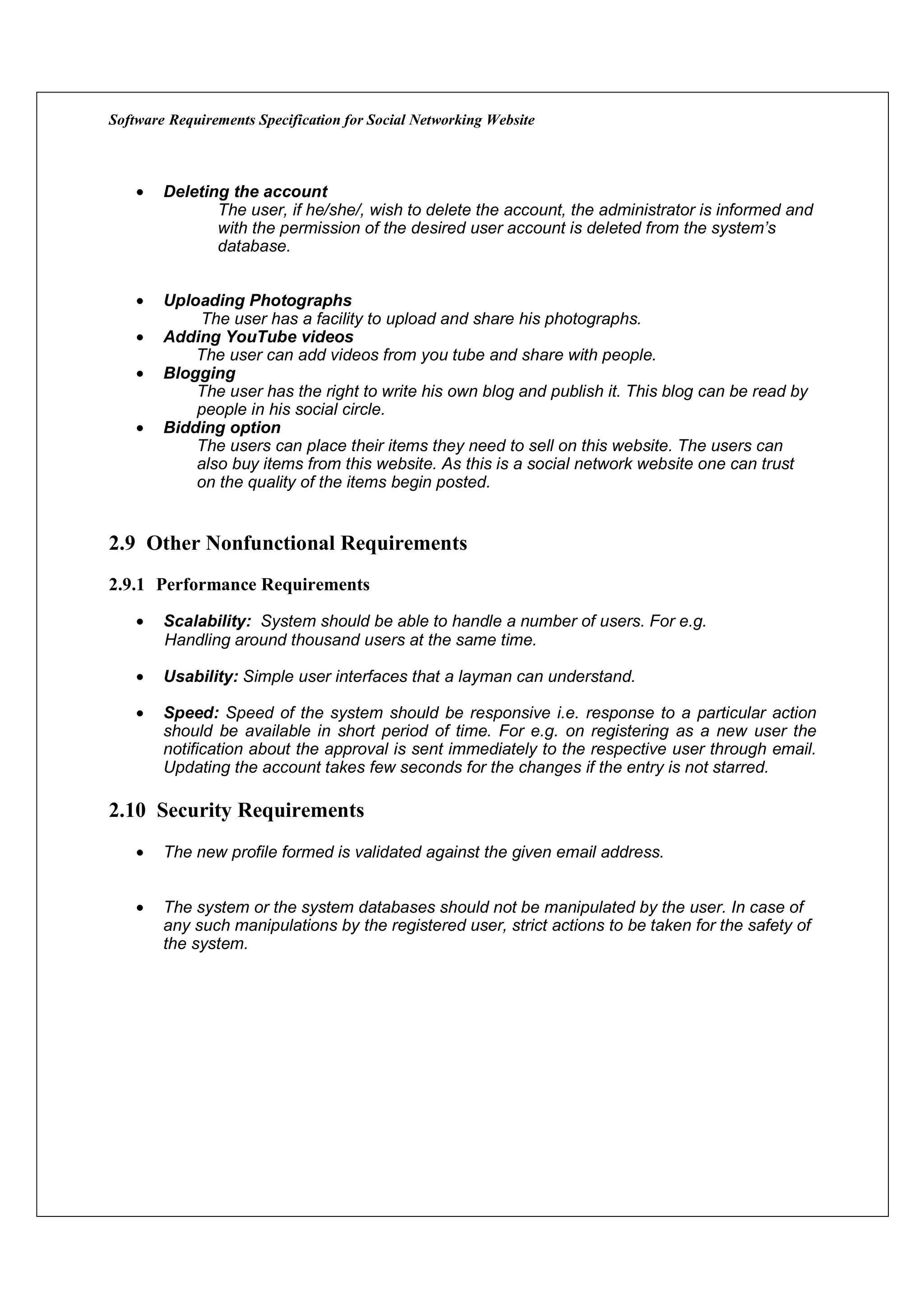 Software Requirements Specification for Social Networking Website



    •   Deleting the account
               The user, if he/she/, wish to delete the account, the administrator is informed and
               with the permission of the desired user account is deleted from the system’s
               database.


    •   Uploading Photographs
            The user has a facility to upload and share his photographs.
    •   Adding YouTube videos
            The user can add videos from you tube and share with people.
    •   Blogging
            The user has the right to write his own blog and publish it. This blog can be read by
            people in his social circle.
    •   Bidding option
            The users can place their items they need to sell on this website. The users can
            also buy items from this website. As this is a social network website one can trust
            on the quality of the items begin posted.


2.9 Other Nonfunctional Requirements
2.9.1 Performance Requirements

    •   Scalability: System should be able to handle a number of users. For e.g.
        Handling around thousand users at the same time.

    •   Usability: Simple user interfaces that a layman can understand.

    •   Speed: Speed of the system should be responsive i.e. response to a particular action
        should be available in short period of time. For e.g. on registering as a new user the
        notification about the approval is sent immediately to the respective user through email.
        Updating the account takes few seconds for the changes if the entry is not starred.

2.10 Security Requirements
    •   The new profile formed is validated against the given email address.


    •   The system or the system databases should not be manipulated by the user. In case of
        any such manipulations by the registered user, strict actions to be taken for the safety of
        the system.
 