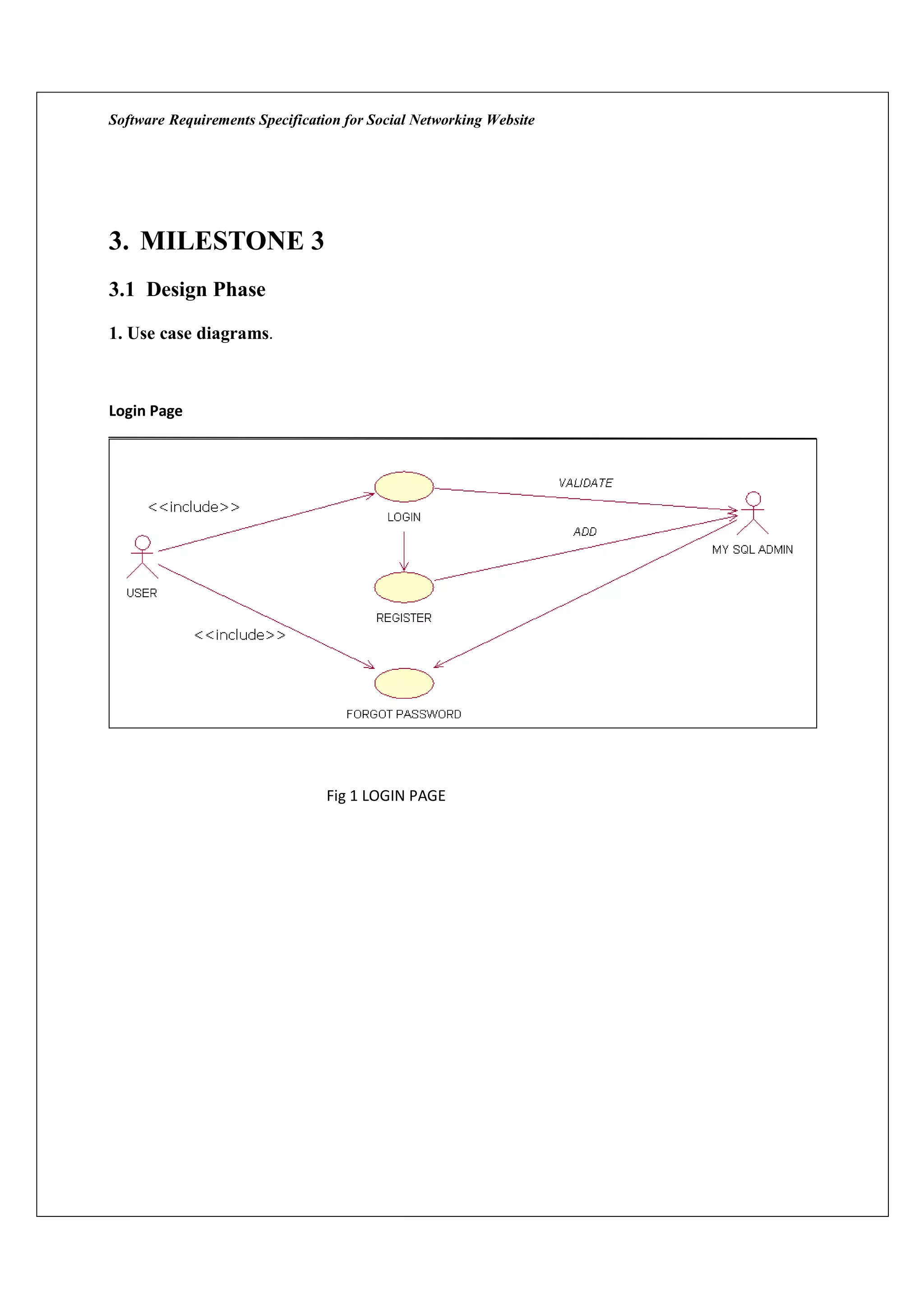 Software Requirements Specification for Social Networking Website




3. MILESTONE 3
3.1 Design Phase

1. Use case diagrams.



Login Page




                                 Fig 1 LOGIN PAGE
 