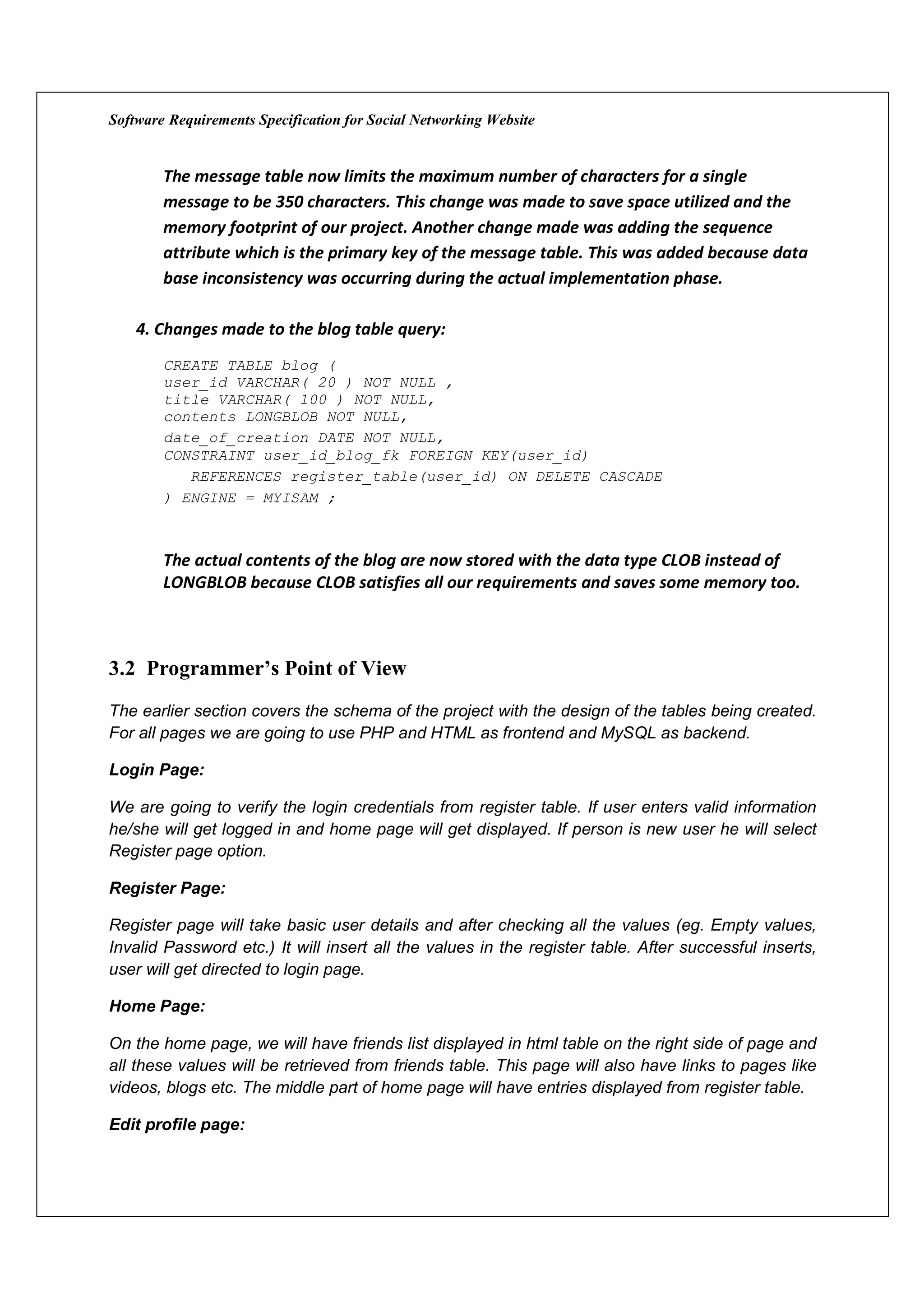 Software Requirements Specification for Social Networking Website


        The message table now limits the maximum number of characters for a single
        message to be 350 characters. This change was made to save space utilized and the
        memory footprint of our project. Another change made was adding the sequence
        attribute which is the primary key of the message table. This was added because data
        base inconsistency was occurring during the actual implementation phase.

    4. Changes made to the blog table query:
        CREATE TABLE blog (
        user_id VARCHAR( 20 ) NOT NULL ,
        title VARCHAR( 100 ) NOT NULL,
        contents LONGBLOB NOT NULL,
        date_of_creation DATE NOT NULL,
        CONSTRAINT user_id_blog_fk FOREIGN KEY(user_id)
           REFERENCES register_table(user_id) ON DELETE CASCADE
        ) ENGINE = MYISAM ;



        The actual contents of the blog are now stored with the data type CLOB instead of
        LONGBLOB because CLOB satisfies all our requirements and saves some memory too.



3.2 Programmer’s Point of View
The earlier section covers the schema of the project with the design of the tables being created.
For all pages we are going to use PHP and HTML as frontend and MySQL as backend.

Login Page:

We are going to verify the login credentials from register table. If user enters valid information
he/she will get logged in and home page will get displayed. If person is new user he will select
Register page option.

Register Page:

Register page will take basic user details and after checking all the values (eg. Empty values,
Invalid Password etc.) It will insert all the values in the register table. After successful inserts,
user will get directed to login page.

Home Page:

On the home page, we will have friends list displayed in html table on the right side of page and
all these values will be retrieved from friends table. This page will also have links to pages like
videos, blogs etc. The middle part of home page will have entries displayed from register table.

Edit profile page:
 