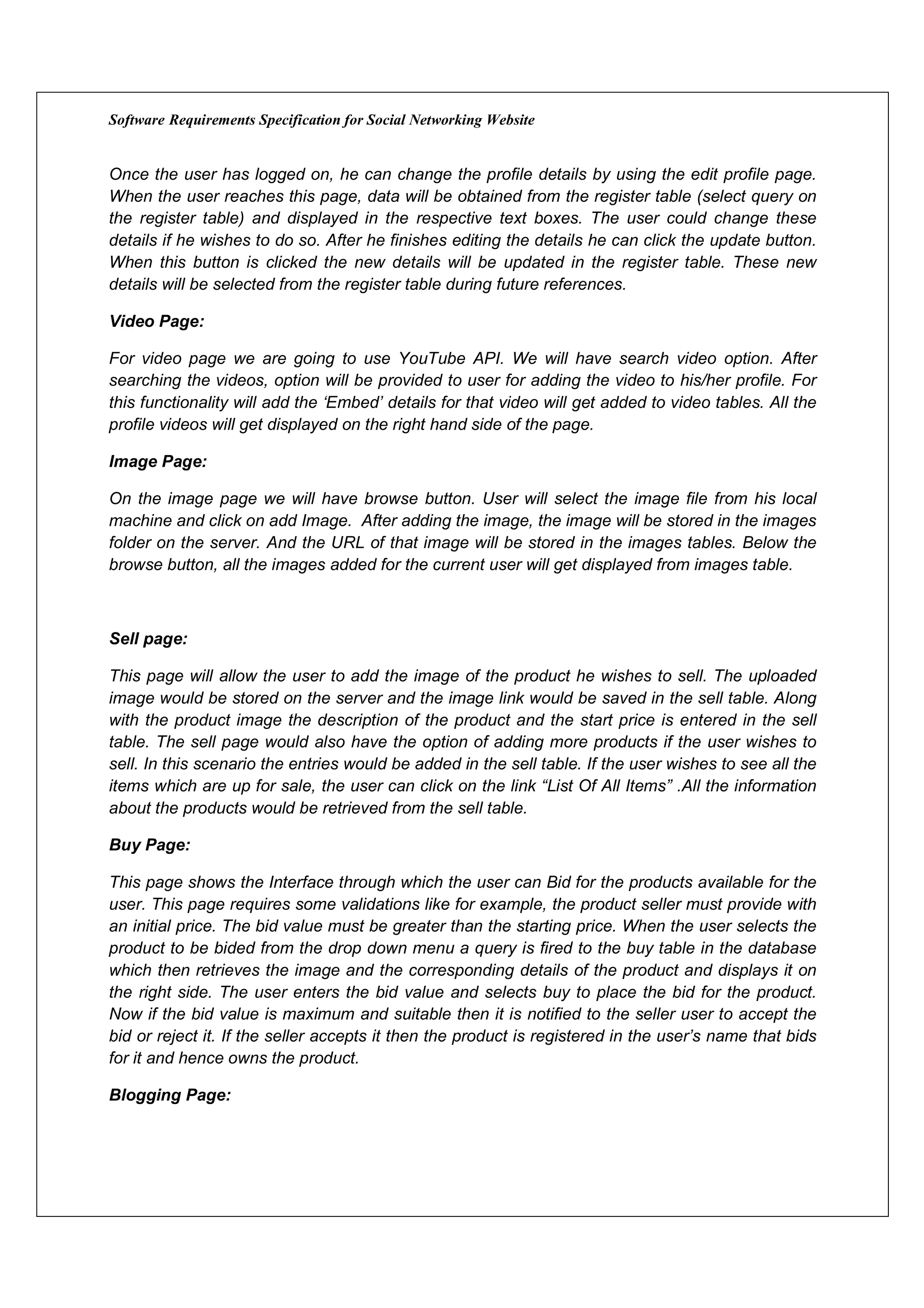 Software Requirements Specification for Social Networking Website


Once the user has logged on, he can change the profile details by using the edit profile page.
When the user reaches this page, data will be obtained from the register table (select query on
the register table) and displayed in the respective text boxes. The user could change these
details if he wishes to do so. After he finishes editing the details he can click the update button.
When this button is clicked the new details will be updated in the register table. These new
details will be selected from the register table during future references.

Video Page:

For video page we are going to use YouTube API. We will have search video option. After
searching the videos, option will be provided to user for adding the video to his/her profile. For
this functionality will add the ‘Embed’ details for that video will get added to video tables. All the
profile videos will get displayed on the right hand side of the page.

Image Page:

On the image page we will have browse button. User will select the image file from his local
machine and click on add Image. After adding the image, the image will be stored in the images
folder on the server. And the URL of that image will be stored in the images tables. Below the
browse button, all the images added for the current user will get displayed from images table.



Sell page:

This page will allow the user to add the image of the product he wishes to sell. The uploaded
image would be stored on the server and the image link would be saved in the sell table. Along
with the product image the description of the product and the start price is entered in the sell
table. The sell page would also have the option of adding more products if the user wishes to
sell. In this scenario the entries would be added in the sell table. If the user wishes to see all the
items which are up for sale, the user can click on the link “List Of All Items” .All the information
about the products would be retrieved from the sell table.

Buy Page:

This page shows the Interface through which the user can Bid for the products available for the
user. This page requires some validations like for example, the product seller must provide with
an initial price. The bid value must be greater than the starting price. When the user selects the
product to be bided from the drop down menu a query is fired to the buy table in the database
which then retrieves the image and the corresponding details of the product and displays it on
the right side. The user enters the bid value and selects buy to place the bid for the product.
Now if the bid value is maximum and suitable then it is notified to the seller user to accept the
bid or reject it. If the seller accepts it then the product is registered in the user’s name that bids
for it and hence owns the product.

Blogging Page:
 