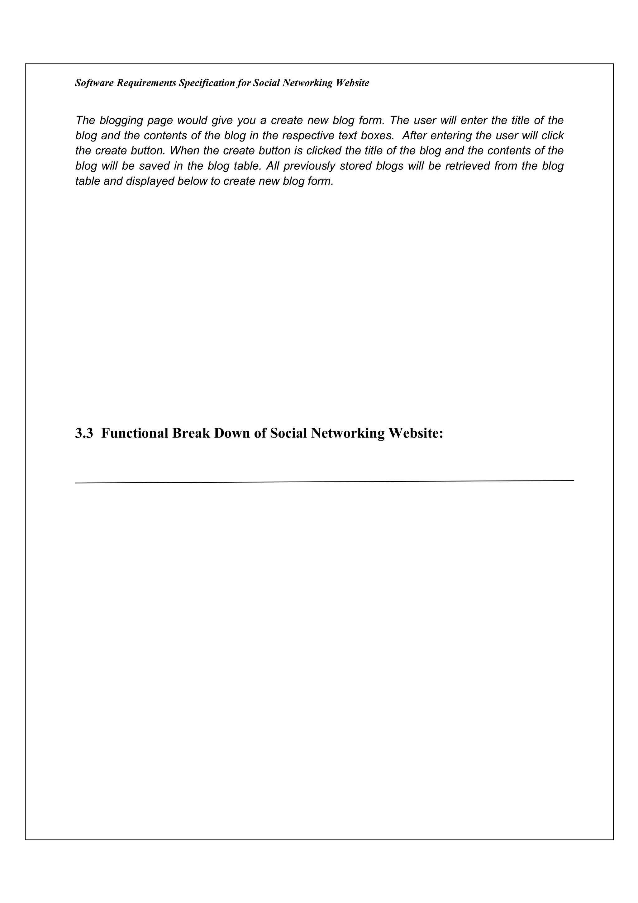 Software Requirements Specification for Social Networking Website


The blogging page would give you a create new blog form. The user will enter the title of the
blog and the contents of the blog in the respective text boxes. After entering the user will click
the create button. When the create button is clicked the title of the blog and the contents of the
blog will be saved in the blog table. All previously stored blogs will be retrieved from the blog
table and displayed below to create new blog form.




3.3 Functional Break Down of Social Networking Website:
 