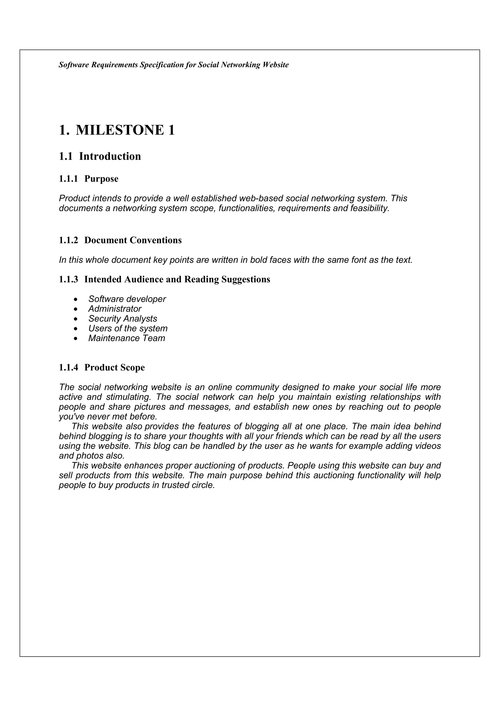 Software Requirements Specification for Social Networking Website




1. MILESTONE 1
1.1 Introduction
1.1.1 Purpose
Product intends to provide a well established web-based social networking system. This
documents a networking system scope, functionalities, requirements and feasibility.


1.1.2 Document Conventions

In this whole document key points are written in bold faces with the same font as the text.

1.1.3 Intended Audience and Reading Suggestions

    •   Software developer
    •   Administrator
    •   Security Analysts
    •   Users of the system
    •   Maintenance Team


1.1.4 Product Scope

The social networking website is an online community designed to make your social life more
active and stimulating. The social network can help you maintain existing relationships with
people and share pictures and messages, and establish new ones by reaching out to people
you've never met before.
   This website also provides the features of blogging all at one place. The main idea behind
behind blogging is to share your thoughts with all your friends which can be read by all the users
using the website. This blog can be handled by the user as he wants for example adding videos
and photos also.
   This website enhances proper auctioning of products. People using this website can buy and
sell products from this website. The main purpose behind this auctioning functionality will help
people to buy products in trusted circle.
 