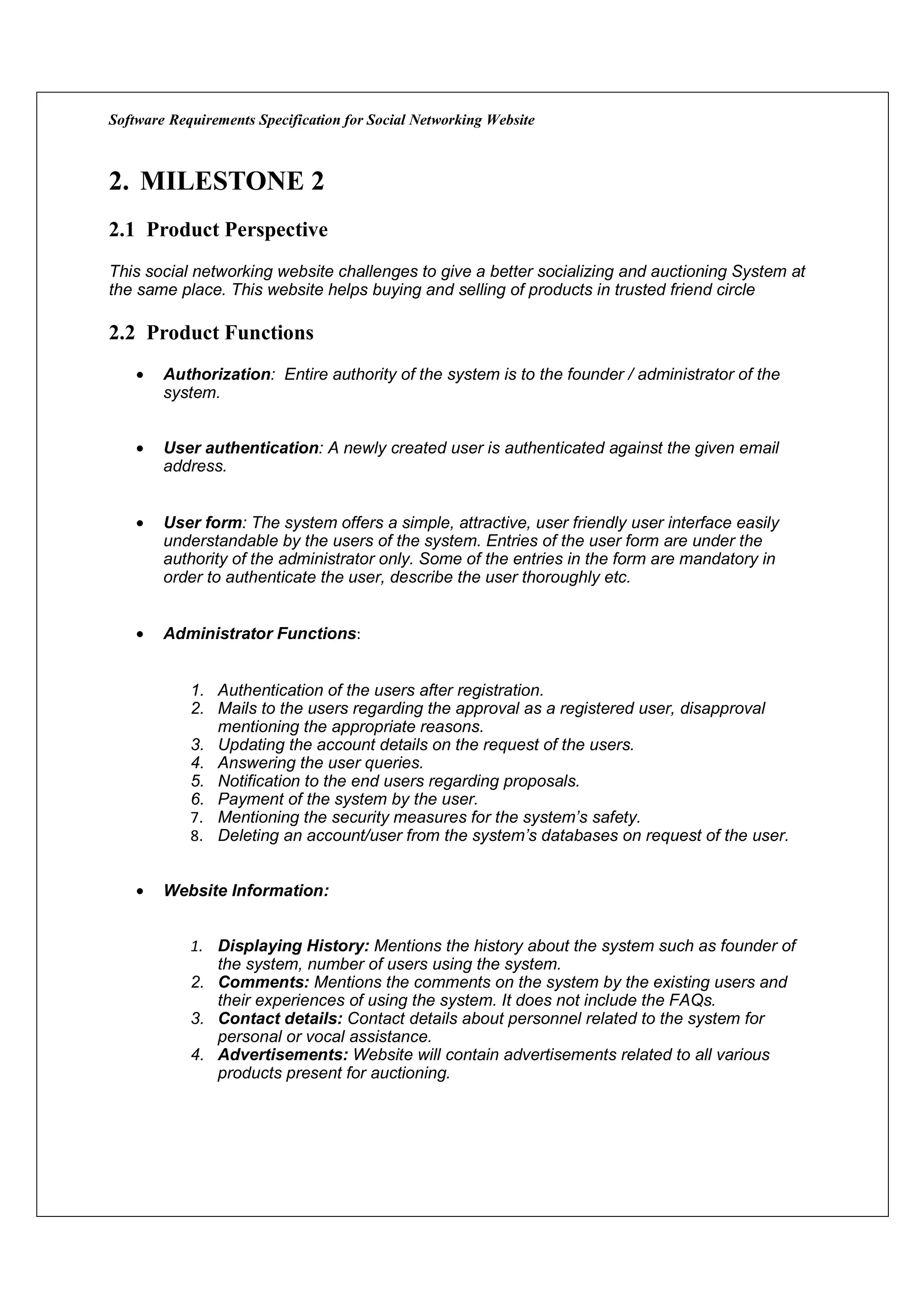 Software Requirements Specification for Social Networking Website



2. MILESTONE 2
2.1 Product Perspective
This social networking website challenges to give a better socializing and auctioning System at
the same place. This website helps buying and selling of products in trusted friend circle

2.2 Product Functions
    •   Authorization: Entire authority of the system is to the founder / administrator of the
        system.


    •   User authentication: A newly created user is authenticated against the given email
        address.


    •   User form: The system offers a simple, attractive, user friendly user interface easily
        understandable by the users of the system. Entries of the user form are under the
        authority of the administrator only. Some of the entries in the form are mandatory in
        order to authenticate the user, describe the user thoroughly etc.


    •   Administrator Functions:


            1. Authentication of the users after registration.
            2. Mails to the users regarding the approval as a registered user, disapproval
               mentioning the appropriate reasons.
            3. Updating the account details on the request of the users.
            4. Answering the user queries.
            5. Notification to the end users regarding proposals.
            6. Payment of the system by the user.
            7. Mentioning the security measures for the system’s safety.
            8. Deleting an account/user from the system’s databases on request of the user.


    •   Website Information:


            1. Displaying History: Mentions the history about the system such as founder of
               the system, number of users using the system.
            2. Comments: Mentions the comments on the system by the existing users and
               their experiences of using the system. It does not include the FAQs.
            3. Contact details: Contact details about personnel related to the system for
               personal or vocal assistance.
            4. Advertisements: Website will contain advertisements related to all various
               products present for auctioning.
 