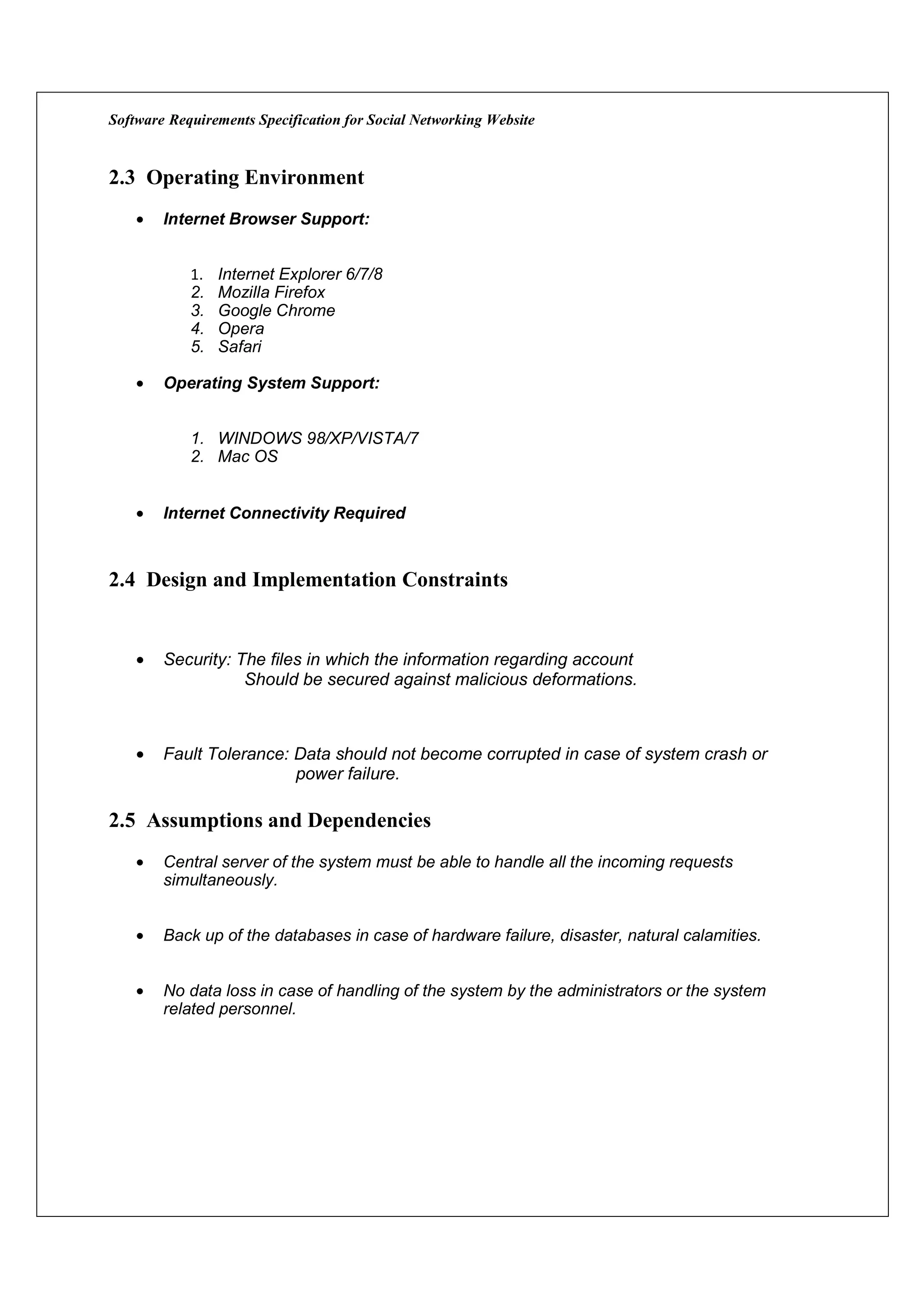 Software Requirements Specification for Social Networking Website


2.3 Operating Environment
    •   Internet Browser Support:


            1.   Internet Explorer 6/7/8
            2.   Mozilla Firefox
            3.   Google Chrome
            4.   Opera
            5.   Safari

    •   Operating System Support:


            1. WINDOWS 98/XP/VISTA/7
            2. Mac OS


    •   Internet Connectivity Required



2.4 Design and Implementation Constraints


    •   Security: The files in which the information regarding account
                   Should be secured against malicious deformations.



    •   Fault Tolerance: Data should not become corrupted in case of system crash or
                         power failure.

2.5 Assumptions and Dependencies
    •   Central server of the system must be able to handle all the incoming requests
        simultaneously.


    •   Back up of the databases in case of hardware failure, disaster, natural calamities.


    •   No data loss in case of handling of the system by the administrators or the system
        related personnel.
 