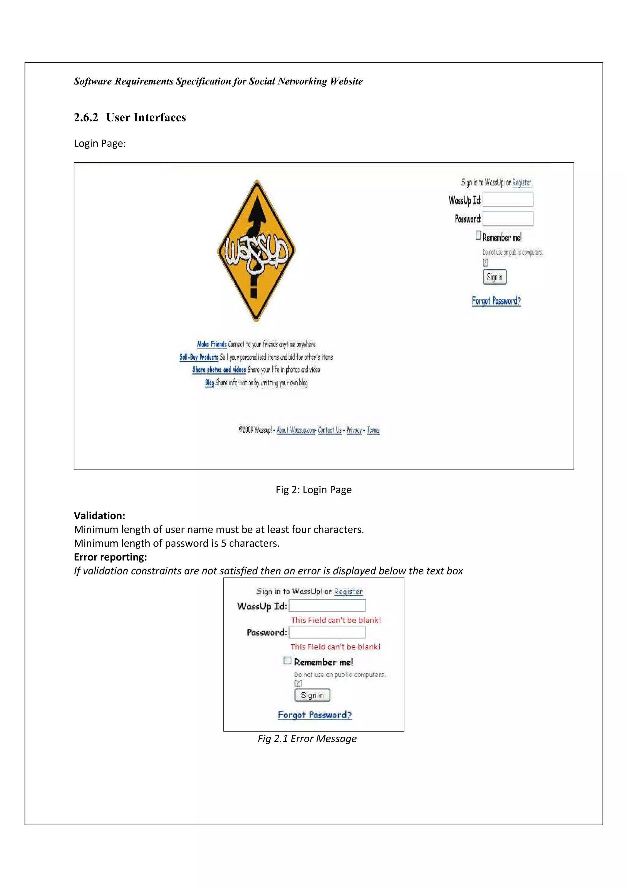 Software Requirements Specification for Social Networking Website


2.6.2 User Interfaces

Login Page:




                                              Fig 2: Login Page

Validation:
Minimum length of user name must be at least four characters.
Minimum length of password is 5 characters.
Error reporting:
If validation constraints are not satisfied then an error is displayed below the text box




                                          Fig 2.1 Error Message
 