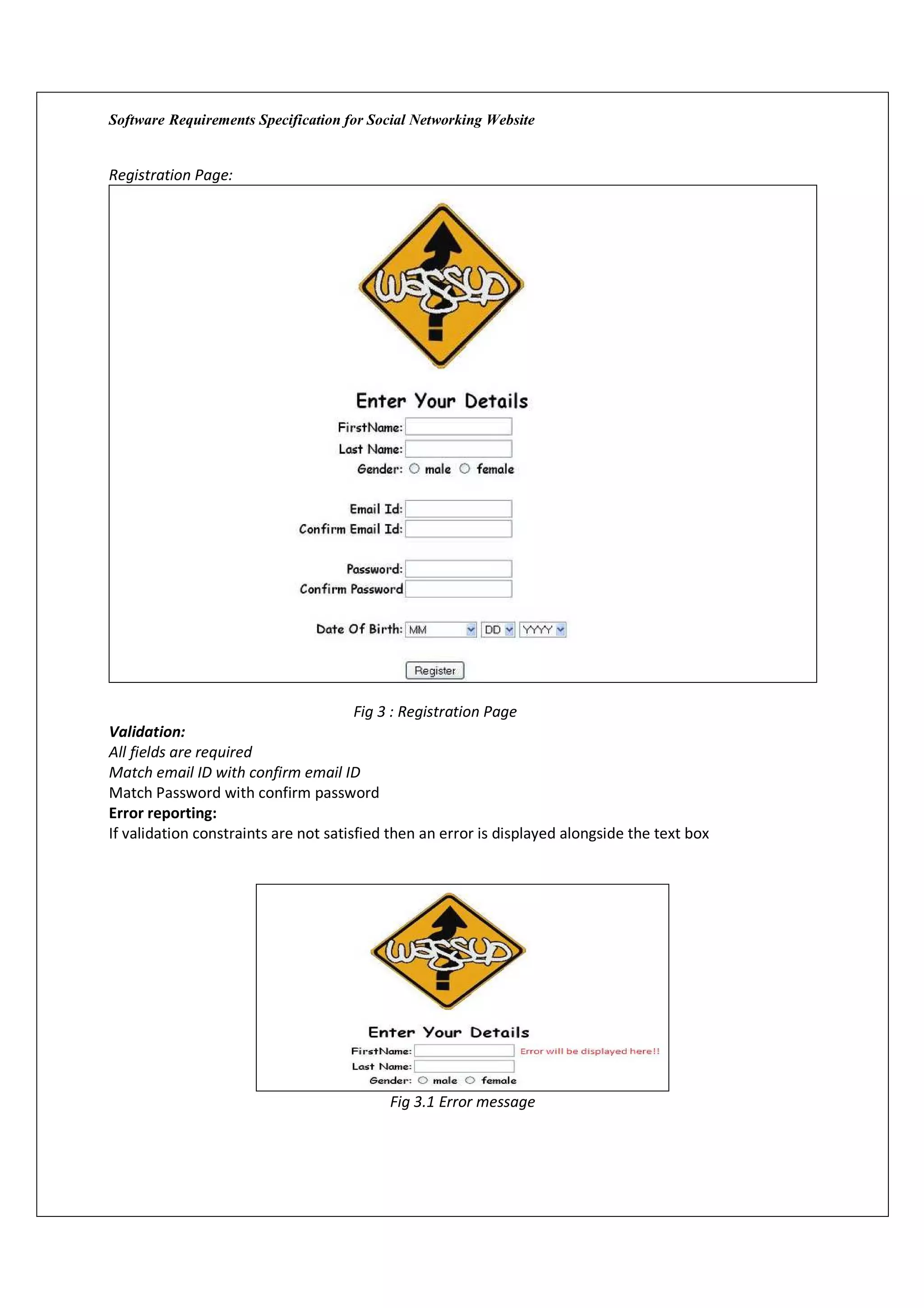 Software Requirements Specification for Social Networking Website


Registration Page:




                                       Fig 3 : Registration Page
Validation:
All fields are required
Match email ID with confirm email ID
Match Password with confirm password
Error reporting:
If validation constraints are not satisfied then an error is displayed alongside the text box




                                           Fig 3.1 Error message
 