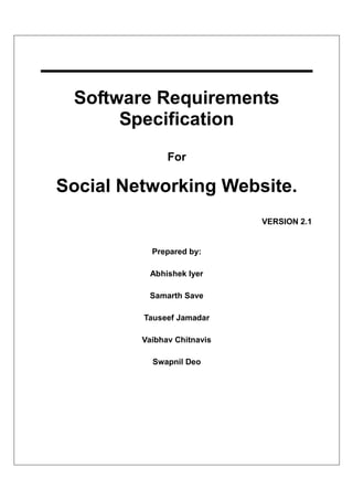 Software Requirements
      Specification
               For

Social Networking Website.
                             VERSION 2.1


           Prepared by:

          Abhishek Iyer

          Samarth Save

         Tauseef Jamadar

         Vaibhav Chitnavis

           Swapnil Deo
 