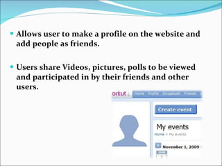 Allows user to make a profile on the website and add people as friends. Users share Videos, pictures, polls to be viewed and participated in by their friends and other users. 