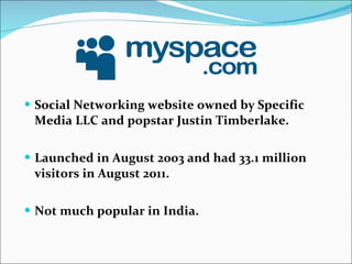 Social Networking website owned by Specific Media LLC and popstar Justin Timberlake. Launched in August 2003 and had 33.1 million visitors in August 2011. Not much popular in India. 