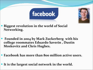 Biggest revolution in the world of Social Networking.   Founded in 2004 by Mark Zuckerberg  with his college roommates Eduardo Saverin , Dustin Moskovitz and Chris Hughes. Facebook has more than 800 million active users. It is the largest social network in the world. 