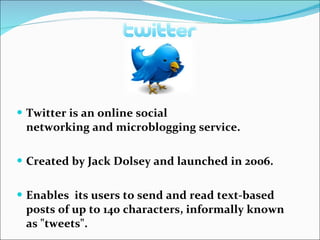 Twitter is an online social networking and microblogging service. Created by Jack Dolsey and launched in 2006. Enables  its users to send and read text-based posts of up to 140 characters, informally known as "tweets". 