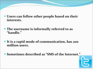 Users can follow other people based on their interests. The username is informally referred to as “handle.” It is a rapid mode of communication, has 200 million users. Sometimes described as “SMS of the Internet.” 