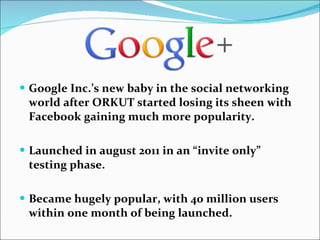 Google Inc.’s new baby in the social networking world after ORKUT started losing its sheen with Facebook gaining much more popularity. Launched in august 2011 in an “invite only” testing phase. Became hugely popular, with 40 million users within one month of being launched. 