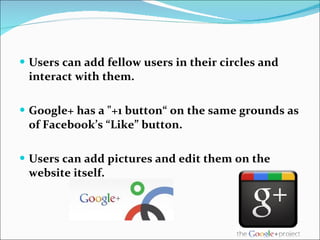 Users can add fellow users in their circles and interact with them. Google+ has a "+1 button“ on the same grounds as of Facebook’s “Like” button. Users can add pictures and edit them on the website itself. 