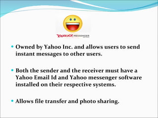 Owned by Yahoo Inc. and allows users to send instant messages to other users. Both the sender and the receiver must have a Yahoo Email Id and Yahoo messenger software installed on their respective systems. Allows file transfer and photo sharing. 