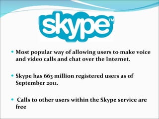 Most popular way of allowing users to make voice and video calls and chat over the Internet. Skype has 663 million registered users as of September 2011.   Calls to other users within the Skype service are free 