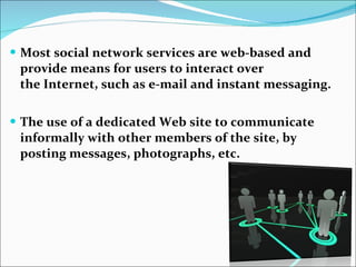 Most social network services are web-based and provide means for users to interact over the Internet, such as e-mail and instant messaging. The use of a dedicated Web site to communicate informally with other members of the site, by posting messages, photographs, etc. 