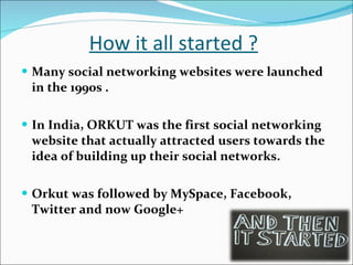 How it all started ? Many social networking websites were launched in the 1990s . In India, ORKUT was the first social networking website that actually attracted users towards the idea of building up their social networks. Orkut was followed by MySpace, Facebook, Twitter and now Google+ 