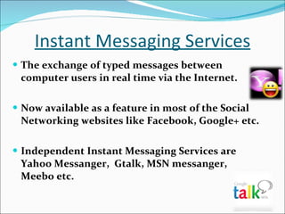 Instant Messaging Services The exchange of typed messages between computer users in real time via the Internet. Now available as a feature in most of the Social Networking websites like Facebook, Google+ etc. Independent Instant Messaging Services are Yahoo Messanger,  Gtalk, MSN messanger,  Meebo etc. 