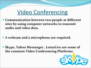 Video Conferencing Communication between two people at different sites by using computer networks to transmit audio and video data. A webcam and a microphone are required. Skype, Yahoo Messanger , LotusLive are some of the common Video Conferencing Platforms . 