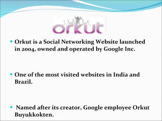 Orkut is a Social Networking Website launched in 2004, owned and operated by Google Inc. One of the most visited websites in India and Brazil.   Named after its creator, Google employee Orkut Buyukkokten.   