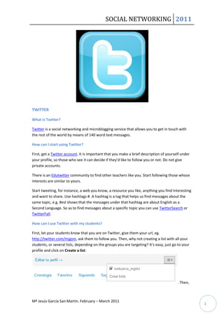 SOCIAL NETWORKING 2011




TWITTER

What is Twitter?

Twitter is a social networking and microblogging service that allows you to get in touch with
the rest of the world by means of 140 word text messages.

How can I start using Twitter?

First, get a Twitter account. It is important that you make a brief description of yourself under
your profile, so those who see it can decide if they’d like to follow you or not. Do not give
private accounts.

There is an Edutwitter community to find other teachers like you. Start following those whose
interests are similar to yours.

Start tweeting, for instance, a web you know, a resource you like, anything you find interesting
and want to share. Use hashtags #. A hashtag is a tag that helps us find messages about the
same topic, e.g. #esl shows that the messages under that hashtag are about English as a
Second Language. So as to find messages about a specific topic you can use TwitterSearch or
TwitterFall.

How can I use Twitter with my students?

First, let your students know that you are on Twitter, give them your url, eg.
http://twitter.com/mjgsm, ask them to follow you. Then, why not creating a list with all your
students, or several lists, depending on the groups you are targeting? It’s easy, just go to your
profile and click on Create a list:




                                                                                         . Then,



Mª Jesús García San Martín. February – March 2011
                                                                                                    1
 