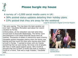 Please burgle my house

      A survey of >2,000 social media users in UK:
      • 38% posted status updates detailing their holiday plans
      • 33% posted that they are away for the weekend
                                                          Legal & General’s Digital Criminal Report

     "We were saying, 'This has been the best vacation we
     ever had'," Claudette McCubbin said about her recent
     vacation to Florida.
     Unfortunately, all the relaxation was lost when they
     arrived back to Knoxville Wednesday. The family room
     and bedrooms in the West Knoxville house were all
     trashed. Thousands of dollars in electronics were missing.
     Claudette posted messages stating when the family was
     leaving and how much fun they were having when they
     arrived in Florida. "I wanted to share with our friends
     everything that we were doing. We know a lot of people.
     We have a really good support group. Who would've
     thought that one of them [a thief] saw that or maybe a
     friend of a friend. That was a huge mistake," Claudette      WBIR.com
     said.                                                        02/04/2010

Slide 10                                                                © First Base Technologies 2011
 