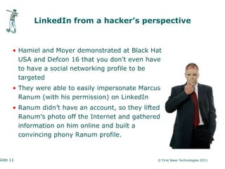 LinkedIn from a hacker’s perspective


       • Hamiel and Moyer demonstrated at Black Hat
         USA and Defcon 16 that you don’t even have
         to have a social networking profile to be
         targeted
       • They were able to easily impersonate Marcus
         Ranum (with his permission) on LinkedIn
       • Ranum didn’t have an account, so they lifted
         Ranum’s photo off the Internet and gathered
         information on him online and built a
         convincing phony Ranum profile.


Slide 11                                            © First Base Technologies 2011
 