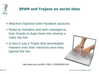 SPAM and Trojans on social sites



           • Attackers hijacked some Facebook accounts

           • Posed as members and sent messages to
             their friends to dupe them into viewing a
             video clip link

           • In fact it was a Trojan that downloaded
             malware onto their machines once they
             opened the link



                       http://news.cnet.com/8301-1009_3-10246536-83.html

Slide 12                                                                   © First Base Technologies 2011
 