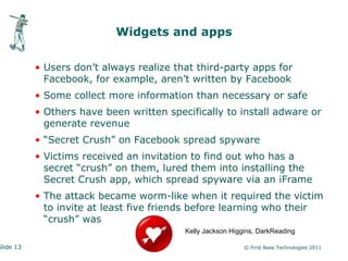 Widgets and apps


           • Users don’t always realize that third-party apps for
             Facebook, for example, aren’t written by Facebook
           • Some collect more information than necessary or safe
           • Others have been written specifically to install adware or
             generate revenue
           • “Secret Crush” on Facebook spread spyware
           • Victims received an invitation to find out who has a
             secret “crush” on them, lured them into installing the
             Secret Crush app, which spread spyware via an iFrame
           • The attack became worm-like when it required the victim
             to invite at least five friends before learning who their
             “crush” was
                                          Kelly Jackson Higgins, DarkReading

Slide 13                                                    © First Base Technologies 2011
 