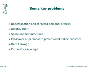 Some key problems



           • Impersonation and targeted personal attacks
           • Identity theft
           • Spam and bot infections
           • Crossover of personal to professional online presence
           • Data Leakage
           • Corporate espionage




Slide 14                                              © First Base Technologies 2011
 