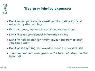 Tips to minimise exposure


           • Don’t reveal personal or sensitive information in social
             networking sites or blogs
           • Set the privacy options in social networking sites
           • Don’t discuss confidential information online
           • Don’t ‘friend’ people (or accept invitations from people)
             you don’t know
           • Don’t post anything you wouldn’t want everyone to see
           • … and remember: what goes on the Internet, stays on the
             Internet!


Slide 15                                                 © First Base Technologies 2011
 