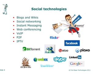 Social technologies

          •   Blogs and Wikis
          •   Social networking
          •   Instant Messaging
          •   Web conferencing
          •   VoIP
          •   P2P
          •   IPTV




Slide 4                                      © First Base Technologies 2011
 