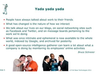 Yada yada yada


     • People have always talked about work to their friends
     • What has changed is the nature of how we interact
     • We talk about our lives on our blogs, on social networking sites such
       as Facebook and Twitter, and on message boards pertaining to the
       work we're doing
     • What was once intimate and ephemeral is now available to the whole
       world, indexed by Google, and archived for posterity
     • A good open-source intelligence gatherer can learn a lot about what a
       company is doing by monitoring its employees’ online activities
                                                                     Bruce Schneier




Slide 5                                                   © First Base Technologies 2011
 